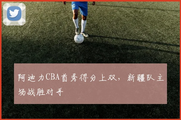 阿迪力CBA首秀得分上双，新疆队主场战胜对手