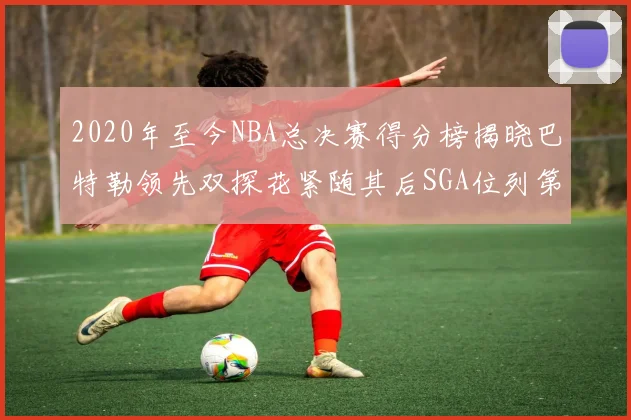 2020年至今NBA总决赛得分榜揭晓巴特勒领先双探花紧随其后SGA位列第四