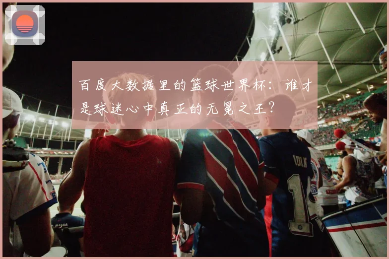 百度大数据里的篮球世界杯：谁才是球迷心中真正的无冕之王？